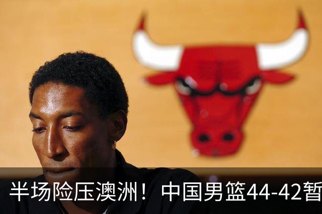 半场险压澳洲！中国男篮44-42暂时领先，王俊杰7分4板2助撑起锋线