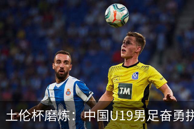 土伦杯磨炼：中国U19男足奋勇拼搏 技术与斗志同显风采