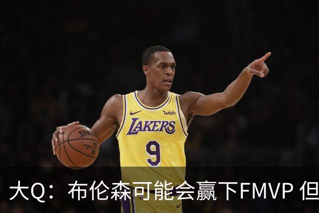 大Q：布伦森可能会赢下FMVP 但阿努诺比才是球队MVP