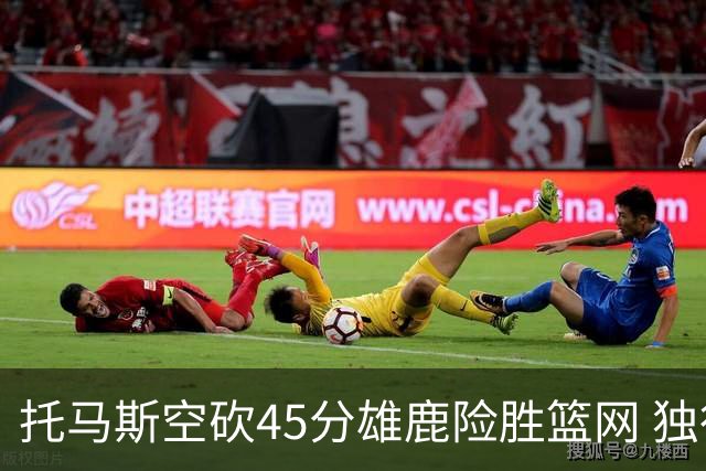 托马斯空砍45分雄鹿险胜篮网 独行侠力克魔术