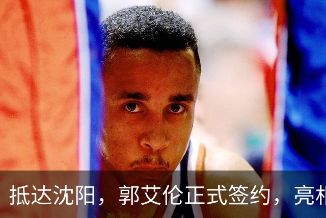 抵达沈阳，郭艾伦正式签约，亮相新岗位，和杨鸣再次联手