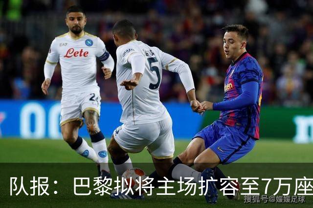队报：巴黎拟将主场扩容至7万座，打造媲美欧洲豪门的现代化球场