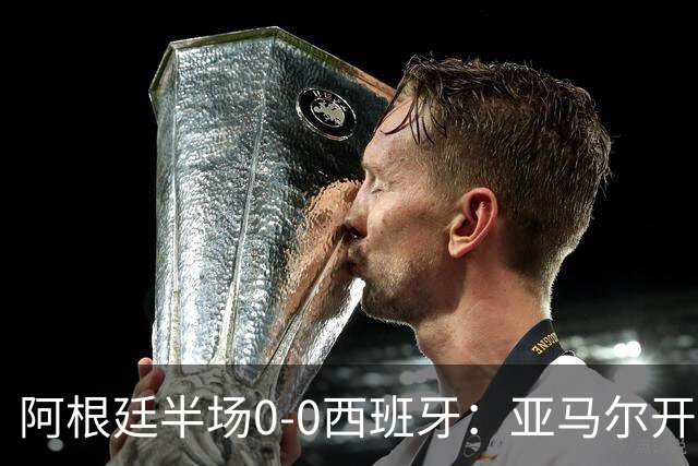阿根廷半场0-0西班牙：亚马尔开场造险 麦卡飞铲+手球逃牌 利马伤退