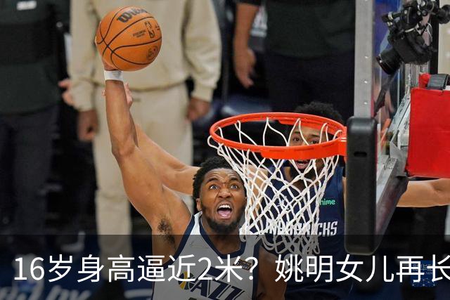 16岁身高逼近2米？姚明女儿再长高：中国女篮错过一位天才中锋