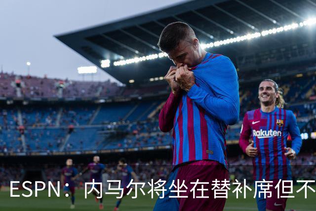 ESPN：内马尔将坐在替补席但不会出战摩洛哥，他已完成康复训练
