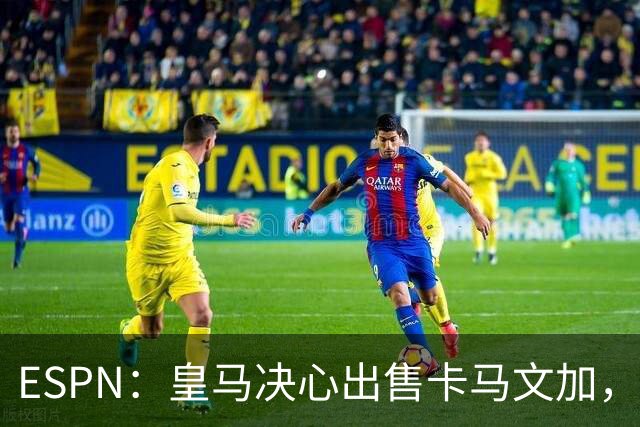 ESPN：皇马决心出售卡马文加，引进罗德里将是迫使其离队的手段
