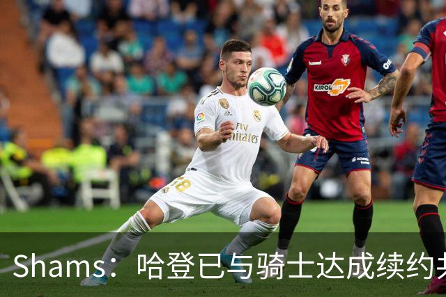 Shams：哈登已与骑士达成续约共识 待詹姆斯等引援结束后签约